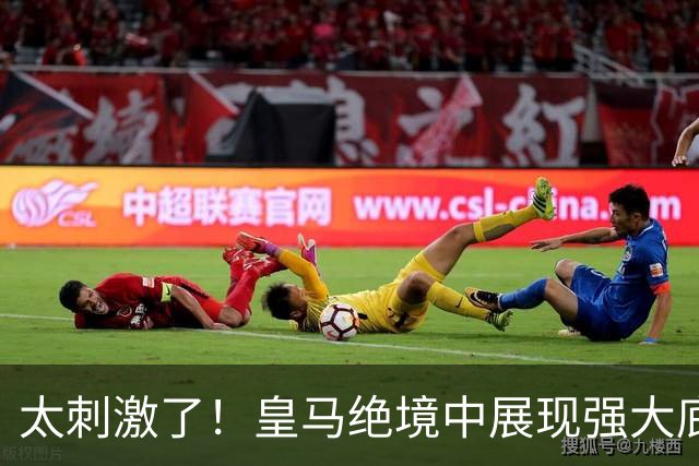 太刺激了！皇马绝境中展现强大底蕴 又一次死里逃生